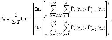 
$$ {f}_n=\frac{1}{2\pi T}\mathrm{t}\mathrm{a}{\mathrm{n}}^{-1}\left(\frac{\mathrm{Im}\ \left[{\displaystyle \sum_{m=\left(n-1\right)M}^{nM}}\ {\displaystyle \sum_{j=1}^N{\tilde{\Gamma}}_j\left({t}_m\right)\cdot {\tilde{\Gamma}}_{j+1}^{\ast}\left({t}_m\right)}\right]}{\mathrm{Re}\ \left[{\displaystyle \sum_{m=\left(n-1\right)M}^{nM}}\ {\displaystyle \sum_{j=1}^N{\tilde{\Gamma}}_j\left({t}_m\right)\cdot {\tilde{\Gamma}}_{j+1}^{\ast}\left({t}_m\right)}\right]}\right), $$
