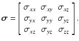 
$$ \boldsymbol{\sigma} =\left[\begin{array}{ccc}\hfill {\sigma}_{xx}\hfill & \hfill {\sigma}_{xy}\hfill & \hfill {\sigma}_{xz}\hfill \\ {}\hfill {\sigma}_{yx}\hfill & \hfill {\sigma}_{yy}\hfill & \hfill {\sigma}_{yz}\hfill \\ {}\hfill {\sigma}_{xz}\hfill & \hfill {\sigma}_{yz}\hfill & \hfill {\sigma}_{zz}\hfill \end{array}\right]. $$
