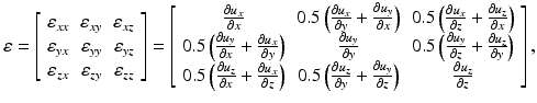 
$$ \varepsilon =\left[\begin{array}{ccc}\hfill {\varepsilon}_{xx}\hfill & \hfill {\varepsilon}_{xy}\hfill & \hfill {\varepsilon}_{xz}\hfill \\ {}\hfill {\varepsilon}_{yx}\hfill & \hfill {\varepsilon}_{yy}\hfill & \hfill {\varepsilon}_{yz}\hfill \\ {}\hfill {\varepsilon}_{zx}\hfill & \hfill {\varepsilon}_{zy}\hfill & \hfill {\varepsilon}_{zz}\hfill \end{array}\right]=\left[\begin{array}{ccc}\hfill \frac{\partial {u}_x}{\partial x}\hfill & \hfill 0.5\left(\frac{\partial {u}_x}{\partial y}+\frac{\partial {u}_y}{\partial x}\right)\hfill & \hfill 0.5\left(\frac{\partial {u}_x}{\partial z}+\frac{\partial {u}_z}{\partial x}\right)\hfill \\ {}\hfill 0.5\left(\frac{\partial {u}_y}{\partial x}+\frac{\partial {u}_x}{\partial y}\right)\hfill & \hfill \frac{\partial {u}_y}{\partial y}\hfill & \hfill 0.5\left(\frac{\partial {u}_y}{\partial z}+\frac{\partial {u}_z}{\partial y}\right)\hfill \\ {}\hfill 0.5\left(\frac{\partial {u}_z}{\partial x}+\frac{\partial {u}_x}{\partial z}\right)\hfill & \hfill 0.5\left(\frac{\partial {u}_z}{\partial y}+\frac{\partial {u}_y}{\partial z}\right)\hfill & \hfill \frac{\partial {u}_z}{\partial z}\hfill \end{array}\right], $$
