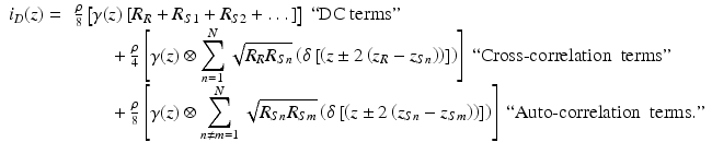 
$$ \begin{array}{l}{i}_D(z)=\kern0.4em \frac{\rho }{8}\left[\gamma (z)\left[{R}_R+{R}_{S1}+{R}_{S2}+\dots \right]\right]\kern0.2em ``\mathrm{D}\mathrm{C}\ \mathrm{terms}"\\ {}\kern5.4em +\frac{\rho }{4}\left[\gamma (z)\otimes {\displaystyle \sum_{n=1}^N\sqrt{R_R{R}_{Sn}}\left(\delta \left[\left(z\pm 2\left({z}_R-{z}_{Sn}\right)\right)\right]\right)}\right]\ ``\mathrm{Cross}\hbox{-} \mathrm{correlation}\kern0.5em \mathrm{terms}"\\ {}\kern5.4em +\frac{\rho }{8}\left[\gamma (z)\otimes {\displaystyle \sum_{n\ne m=1}^N\sqrt{R_{Sn}{R}_{Sm}}\left(\delta \left[\left(z\pm 2\left({z}_{Sn}-{z}_{Sm}\right)\right)\right]\right)}\right]\ ``\mathrm{Auto}\hbox{-} \mathrm{correlation}\kern0.5em \mathrm{terms}."\end{array} $$

