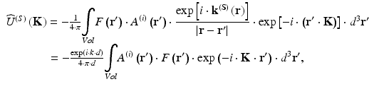 
$$ \begin{array}{l}{\widehat{U}}^{(S)}\left(\mathbf{K}\right)=-\frac{1}{4\cdot \pi }{\displaystyle \underset{Vol}{\int }F\left({\mathbf{r}}^{\prime}\right)\cdot {A}^{(i)}\left({\mathbf{r}}^{\prime}\right)\cdot \frac{ \exp \left[i\cdot {\mathbf{k}}^{\left(\mathbf{S}\right)}\left(\mathbf{r}\right)\right]}{\left|\mathbf{r}-{\mathbf{r}}^{\prime}\right|}\cdot \exp \left[-i\cdot \left({\mathbf{r}}^{\prime}\cdot \mathbf{K}\right)\right]}\cdot {d}^3{\mathbf{r}}^{\prime}\\ {}\kern3.4em =-\frac{ \exp \left(i\cdot k\cdot d\right)}{4\cdot \pi \cdot d}{\displaystyle \underset{Vol}{\int }{A}^{(i)}\left({\mathbf{r}}^{\prime}\right)\cdot F\left({\mathbf{r}}^{\prime}\right)\cdot \exp \left(-i\cdot \mathbf{K}\cdot {\mathbf{r}}^{\prime}\right)\cdot {d}^3{\mathbf{r}}^{\prime }},\end{array} $$
